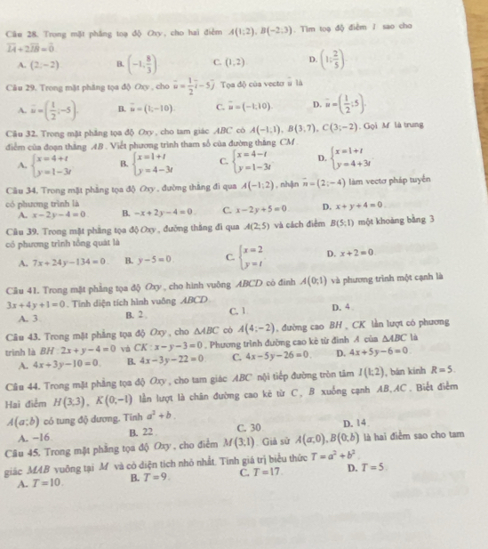 Trong mặt phẳng toạ độ Oxy, cho hai điểm A(1;2),B(-2;3). Tim tọạ độ điểm / sao cho
overline LA+2overline IB=overline 0
A. (2,-2) B. (-1, 8/3 ) C. (1,2) D. (1: 2/5 )
Câu 29. Trong mặt phăng tọa độ Oxy , cho vector u= 1/2 vector i-5vector j Tọa độ của vector # là
A. overline u=( 1/2 ;-5). B. vector u=(1,-10). C. vector u=(-1,10). D. vector u=( 1/2 ;5).
Câu 32. Trong mặt phẳng tọa độ Oxy , cho tam giác ABC có A(-1,1),B(3,7),C(3;-2). Gọi M là trung
diểm của đoạn thăng AB . Viết phương trình tham số của đường thắng CM .
A. beginarrayl x=4+t y=1-3tendarray. B. beginarrayl x=1+1 y=4-3tendarray. C. beginarrayl x=4-t y=1-3tendarray. D. beginarrayl x=1+t y=4+3tendarray.
Câu 34, Trong mặt phẳng tọa độ Oxy , đường thắng đi qua A(-1:2) , nhận overline n=(2;-4) làm vectơ pháp tuyển
có phương trình là
A. x-2y-4=0 B. -x+2y-4=0. C. x-2y+5=0 D. x+y+4=0.
Câu 39. Trong mặt phẳng tọa độ Oxy , đường thắng đi qua A(2,5) và cách điểm B(5;1) một khoàng bằng 3
có phương trình tổng quát là
A. 7x+24y-134=0 B. y-5=0 C. beginarrayl x=2 y=tendarray. D. x+2=0
Câu 41. Trong mật phẳng tọa độ Oxy , cho hình vuộng ABCD cò đinh A(0;1) và phương trình một cạnh là
3x+4y+1=0. Tinh diện tích hình vuông ABCD C. 1 D. 4
A. 3 B. 2 
Câu 43. Trong mặt phẳng tọa độ Oxy , cho △ ABC có A(4;-2) , đường cao BH , CK lần lượt có phương
trinh là BH 2x+y-4=0 vá CK:x-y-3=0. Phương trình đường cao kè từ đình A của △ ABC là
A. 4x+3y-10=0 B. 4x-3y-22=0 C. 4x-5y-26=0 D. 4x+5y-6=0
Câu 44. Trong mặt phẳng tọa độ Oxy , cho tam giác ABC nội tiếp đường tròn tâm I(1:2) , bán kính R=5.
Hai điểm H(3,3),K(0,-1) lần lượt là chân đường cao kê từ C, B xuống cạnh AB,AC. Biết điễm
A(a;b) có tung độ dương. Tinh a^2+b.
A. −16 B. 22 C. 30 D. 14.
Câu 45, Trong mặt phẳng tọa độ Oxy , cho điểm M(3,1) Giả sử A(a,0),B(0,b) là hai điểm sao cho tam
giác MAB vuỡng tại M và có diện tích nhỏ nhất. Tính giá trị biểu thức T=a^2+b^2.
A. T=10. B. T=9. C. T=17. D. T=5