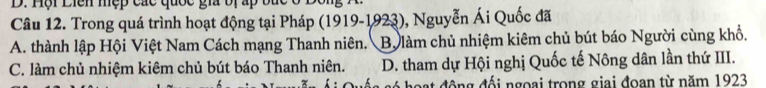 D. Hội Liên mẹp các quốc gia bị ấp bức ở Độ
Câu 12. Trong quá trình hoạt động tại Pháp (1919-1923), Nguyễn Ái Quốc đã
A. thành lập Hội Việt Nam Cách mạng Thanh niên. Bộ làm chủ nhiệm kiêm chủ bút báo Người cùng khổ,
C. làm chủ nhiệm kiêm chủ bút báo Thanh niên. D. tham dự Hội nghị Quốc tế Nông dân lần thứ III.
ó h ạ độ ng đối ngoại trong giai đoan từ năm 1923
