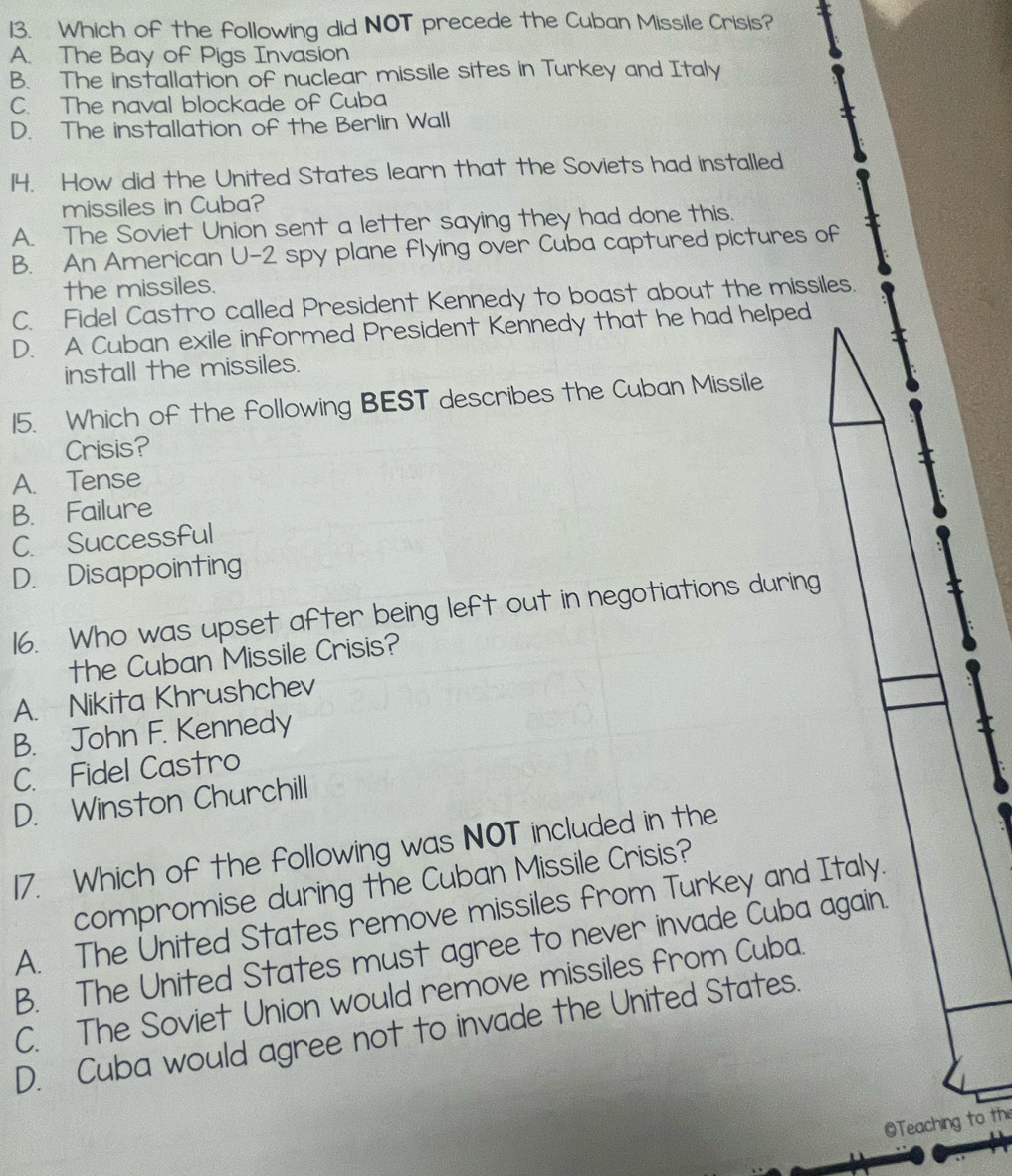 Which of the following did NOT precede the Cuban Missile Crisis?
A. The Bay of Pigs Invasion
B. The installation of nuclear missile sites in Turkey and Italy
C. The naval blockade of Cuba
D. The installation of the Berlin Wall
14. How did the United States learn that the Soviets had installed
missiles in Cuba?
A. The Soviet Union sent a letter saying they had done this.
B. An American U-2 spy plane flying over Cuba captured pictures of
the missiles.
C. Fidel Castro called President Kennedy to boast about the missiles.
D. A Cuban exile informed President Kennedy that he had helped
install the missiles.
15. Which of the following BEST describes the Cuban Missile
Crisis?
A. Tense
B. Failure
C. Successful
D. Disappointing
16. Who was upset after being left out in negotiations during
the Cuban Missile Crisis?
A. Nikita Khrushchev
B. John F. Kennedy
C. Fidel Castro
D. Winston Churchill
17. Which of the following was NOT included in the
compromise during the Cuban Missile Crisis?
A. The United States remove missiles from Turkey and Italy.
B. The United States must agree to never invade Cuba again.
C. The Soviet Union would remove missiles from Cuba.
D. Cuba would agree not to invade the United States.
@Teaching to the