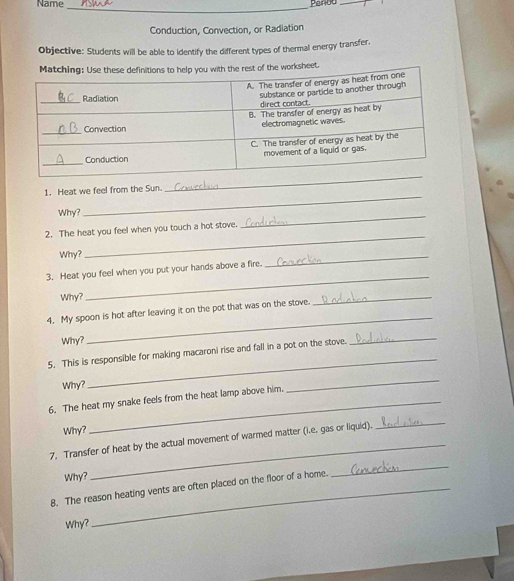 Name _Penod_ 
Conduction, Convection, or Radiation 
Objective: Students will be able to identify the different types of thermal energy transfer. 
1. Heat we feel from the Sun. 
_ 
Why? 
_ 
_ 
_ 
2. The heat you feel when you touch a hot stove. 
Why? 
_ 
_ 
3. Heat you feel when you put your hands above a fire. 
Why? 
4. My spoon is hot after leaving it on the pot that was on the stove. 
_ 
Why? 
_ 
_ 
5. This is responsible for making macaroni rise and fall in a pot on the stove. 
_ 
Why? 
6. The heat my snake feels from the heat lamp above him. 
_ 
Why? 
_ 
7, Transfer of heat by the actual movement of warmed matter (i.e. gas or liquid). 
_ 
Why? 
8. The reason heating vents are often placed on the floor of a home. 
_ 
Why?