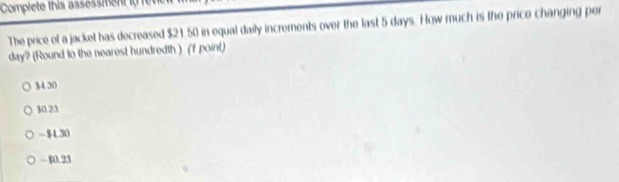 Complete this assessment io f
The price of a jacket has decreased $21.50 in equal daily increments over the last 5 days. How much is the price changing per
day? (Round to the nearest hundredth.) (f point)
$4 30
$0.23
- $4.30
- $0.23