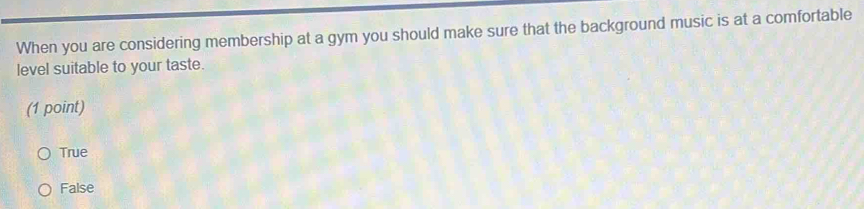 When you are considering membership at a gym you should make sure that the background music is at a comfortable
level suitable to your taste.
(1 point)
True
False