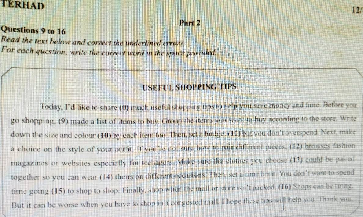 TERHAD 12/ 
Part 2 
Questions 9 to 16 
Read the text below and correct the underlined errors. 
For each question, write the correct word in the space provided. 
USEFUL SHOPPING TIPS 
Today, I’d like to share (0) much useful shopping tips to help you save money and time. Before you 
go shopping, (9) made a list of items to buy. Group the items you want to buy according to the store. Write 
down the size and colour (10) by each item too. Then, set a budget (11) but you don’t overspend. Next, make 
a choice on the style of your outfit. If you’re not sure how to pair different pieces, (12) browses fashion 
magazines or websites especially for teenagers. Make sure the clothes you choose (13) could be paired 
together so you can wear (14) theirs on different occasions. Then, set a time limit. You don’t want to spend 
time going (15) to shop to shop. Finally, shop when the mall or store isn’t packed. (16) Shops can be tiring. 
But it can be worse when you have to shop in a congested mall. I hope these tips will help you. Thank you.