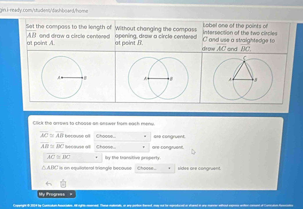 Label one of the points of 
Set the compass to the length of Without changing the compass intersection of the two circles
overline AB and draw a circle centered opening, draw a circle centered C and use a straightedge to 
at point A. at point B. and overline BC. 
draw overline AC
Click the arrows to choose an answer from each menu.
overline AC≌ overline AB because all Choose... are congruent.
overline AB≌ overline BC because all Choose... are congruent.
overline AC≌ overline BC
by the transitive property.
△ ABC is an equilateral triangle because Choose... sides are congruent. 
My Progress 
Copyright @ 2024 by Curriculum Associates. All rights reserved. These materials, or any portion thereof, may not be reproduced or shared in any m nsent ot Curnculen Agooiaion