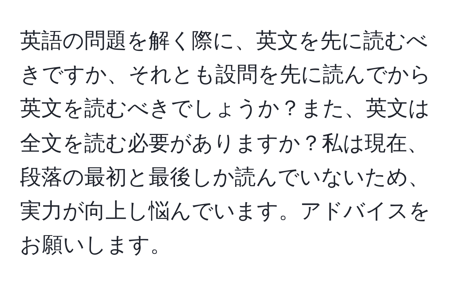 英語の問題を解く際に、英文を先に読むべきですか、それとも設問を先に読んでから英文を読むべきでしょうか？また、英文は全文を読む必要がありますか？私は現在、段落の最初と最後しか読んでいないため、実力が向上し悩んでいます。アドバイスをお願いします。