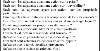 Quels sont les adjuvants ayant une action sur la prise ? 
Quels sont les adjuvants ayant une action sur l'ouvrabilité ? 
Quels sont les adjuvants ayant une action sur des propriétés 
partic ulières ? 
Est-ce que le clinker entre dans la composition de tous les ciments ? 
Le clinker Portland est obtenu après cuisson d'un mélange, lequel ? 
Ce mélange contient des proportions définies de ? 
Quels sont les principaux additifs du ciment portland? 
Comment est obæenu le laitier de haut fourneau ? 
Qu'est ce que les pouzzolanes, composées de quoi ? 
Comment sont obtenues les cendres volantes, types ? 
Qu'est ce que la fumée de silice, provenance ? 
Qu'est ce que le sulfate de cal cium, rôle ?