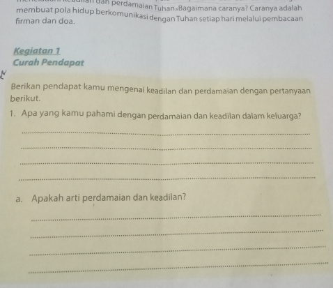 uan uan perdamaian Tuhan»Bagaimana caranya? Caranya adalah 
membuat pola hidup berkomunikasi dengan Tuhan setiap hari melalui pembacaan 
firman dan doa. 
Kegiatan 1 
Curah Pendapat 
Berikan pendapat kamu mengenai keadilan dan perdamaian dengan pertanyaan 
berikut. 
1. Apa yang kamu pahami dengan perdamaian dan keadilan dalam keluarga? 
_ 
_ 
_ 
_ 
a. Apakah arti perdamaian dan keadilan? 
_ 
_ 
_ 
_