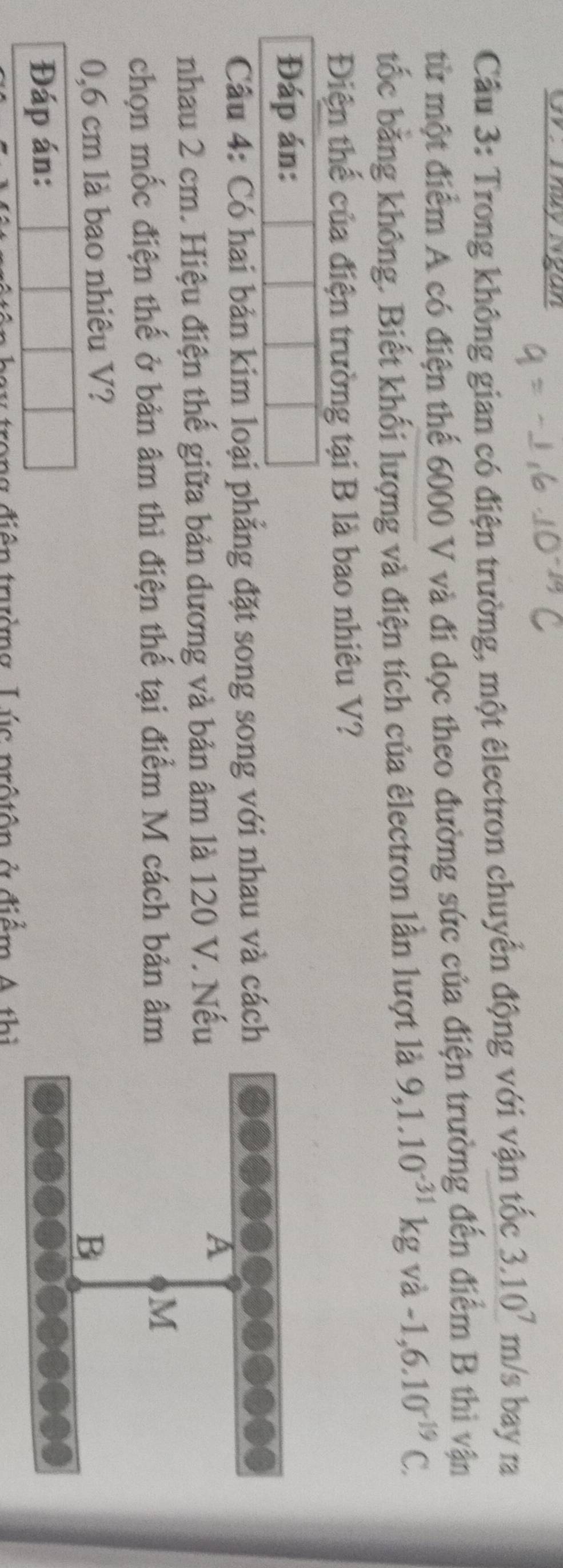 Cầu 3: Trong không gian có điện trường, một êlectron chuyển động với vận tốc 3.10^7m/s bay ra 
từ một điểm A có điện thể 6000 V và đi dọc theo đường sức của điện trường đến điểm B thì vận 
tốc bằng không. Biết khối lượng và điện tích của êlectron lần lượt là 9,1.10^(-31)kgva-1,6.10^(-19)C. 
Điện thế của điện trường tại B là bao nhiêu V? 
Đáp án: 
Câu 4: Có hai bản kim loại phẳng đặt song song với nhau và cách 
nhau 2 cm. Hiệu điện thế giữa bản dương và bản âm là 120 V. Nếu 
chọn mốc điện thế ở bản âm thì điện thế tại điểm M cách bản âm
0,6 cm là bao nhiêu V? 
Đáp án: 
tưởng L úc prộ tôn ở điểm A th