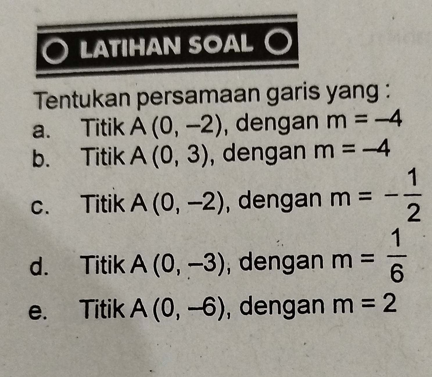 LATIHAN SOAL ○
Tentukan persamaan garis yang :
a. Titik A(0,-2) , dengan m=-4
b. Titik A(0,3) , dengan m=-4
c. Titik A(0,-2) , dengan m=- 1/2 
d. Titik A(0,-3) , dengan m= 1/6 
e. Titik A(0,-6) , dengan m=2