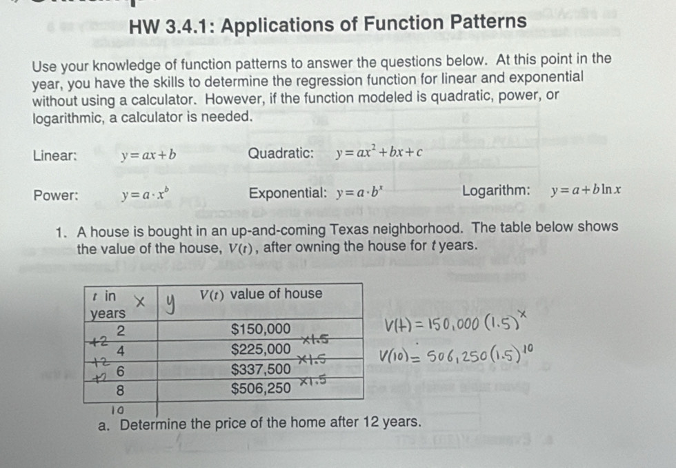 HW 3.4.1: Applications of Function Patterns
Use your knowledge of function patterns to answer the questions below. At this point in the
year, you have the skills to determine the regression function for linear and exponential
without using a calculator. However, if the function modeled is quadratic, power, or
logarithmic, a calculator is needed.
Linear: y=ax+b Quadratic: y=ax^2+bx+c
Power: y=a· x^b Exponential: y=a· b^x Logarithm: y=a+bln x
1. A house is bought in an up-and-coming Texas neighborhood. The table below shows
the value of the house, V(t) , after owning the house for t years.
a. Determine the price of the home after 12 years.