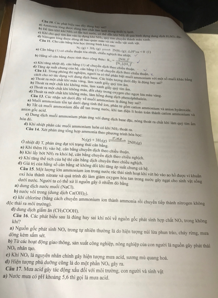 Các phát biểu sau đây đùng hay sai?
a) Ammonia lông được dùng làm chất làm lạnh trong thiết bị lạnh.
b) Để làm khô khí NH3 có lần hơi nước, có thể dẫn khí NH5 đi qua bình đựng dung dịch H₂SO₃ đặc.
c) Khi cho quỹ tím ẩm vào lọ đựng khí NHị, quỹ tim chuyển thành màu xanh.
d) Nitrogen lỏng được dùng để báo quân máu và các mẫu vật sinh vật.
Câu II. Cho cân bằng hóa học (trong bình kín) sau:
N_2(g)+3H_2 (g) 2NH_3(g):(g):H°_298<0(1)
a) Cân bằng (1) có chiều thuận tôa nhiệt, chiều nghịch thu nhiệt.
b) Hằng số cân bằng được tính theo công thức: K_c=frac [NH_3]^2[N_2][H_2]^3.
c) Khi tăng nhiệt độ, cân bằng (1) sẽ chuyển dịch theo chiều thuận,
d) Tăng áp suất chung của hệ, cân bằng (1) sẽ chuyển dịch theo chiều thuận. 
Câu 12. Trong phòng thí nghiệm, người ta có thể phân biệt muồi ammonium với một số muối khác bằng
cách cho nó tác dụng với dung dịch base. Các hiện tượng dưới đây là đúng hay sai?
a) Thoát ra một chất khí màu vàng, làm xanh giấy quỷ tím âm.
b) Thoát ra một chất khí không màu, làm xanh giấy quỳ tím âm.
c) Thoát ra một chất khí không màu, đốt cháy trong oxygen cho ngọn lửa màu vàng.
d) Thoát ra một chất khí không màu, làm hồng dung dịch phenolphthalein.
Câu 13. Các nhận xét dưới đây về muối ammonium là đúng hay sai?
a) Muối ammonium tồn tại dưới dạng tinh thể ion, phân tử gồm cation ammonium và anion hydroxide.
b) Tất cả muối ammonium đều dễ tan trong nước, khi tan điện li hoàn toàn thành cation ammonium và
anion gốc acid.
hóa đỏ.
c) Dung dịch muối ammonium phản ứng với dung dịch base đặc, nóng thoát ra chất khí làm quỳ tím ẩm
d) Khi nhiệt phân các muối ammonium luôn có khí NH₃ thoát ra.
Câu 14. Xét phản ứng tổng hợp ammonia theo phương trình hóa học:
Ở nhiệt độ T, phản ứng đạt tới trạng thái cân bằng. N_2(g)+3H_2(g)leftharpoons 2NH_3(g)
a) Khi thêm H_2 vào hệ, cân bằng chuyển dịch theo chiều thuận.
b) Khi lấy bớt NH3 ra khỏi hệ, cân bằng chuyển dịch theo chiều nghịch.
c) Khi tăng thể tích của hệ thì cân bằng dịch chuyển theo chiều nghịch.
d) Giá trị của hằng số cân bằng sẽ không đổi khi tăng áp suất chung cả hệ.
Câu 15. Một lượng lớn ammonium ion trong nước rác thải sinh hoạt khi vứt bỏ vào ao hồ được vi khuẩn
oxi hóa thành nitrate và quá trình đó làm giảm oxygen hòa tan trong nước gây ngạt cho sinh vật sống
dưới nước. Người ta có thể xử lí nguồn gây ô nhiễm đó bằng
a) dung dịch nước muối (NaCl).
b) nước vôi trong (dung dịch Ca(OH)_2).
c) khí chlorine (bằng cách chuyển ammonium ion thành ammonia rồi chuyền tiếp thành nitrogen không
độc thải ra môi trường).
d) dung dịch giẩm ăn (CH₃COOH).
Câu 16. Các phát biểu sau là đúng hay sai khi nói về nguồn gốc phát sinh hợp chất NOx trong không
khí?
a) Nguồn gốc phát sinh NO_x trong tự nhiên thường là do hiện tượng núi lửa phun trào, cháy rừng, mưa
dông kèm sắm sét.
b) Từ các hoạt động giao thông, sản xuất công nghiệp, nông nghiệp của con người là nguồn gây phát thải
NO_x nhân tạo.
c) Khí NO_x là nguyên nhân chính gây hiện tượng mưa acid, sương mù quang hoá.
d) Hiện tượng phú dưỡng cũng là do một phần NO_x gây ra.
Câu 17. Mưa acid gây tác động xấu đối với môi trường, con người và sinh vật
a) Nước mưa có pH khoảng 5,6 thì gọi là mưa acid.
