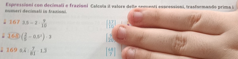 Espressioni con decimali e frazioni Calcola il valore delle sequenti espressioni, trasformando prima i 
numeri decimali in frazioni.
1673.5-2·  9/10 
[ 17/10 ]
168)( 2/5 -0.5^2)· 3
[ 9/20 ,
1690, overline 4: 7/81 · 1,overline 3
[ 48/7 ]