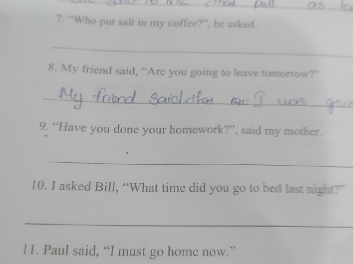 “Who put salt in my coffee?”, he asked. 
_ 
8. My friend said, “Are you going to leave tomorrow?” 
_ 
9. “Have you done your homework?”, said my mother. 
_ 
10. I asked Bill, “What time did you go to bed last night?” 
_ 
11. Paul said, “I must go home now.”