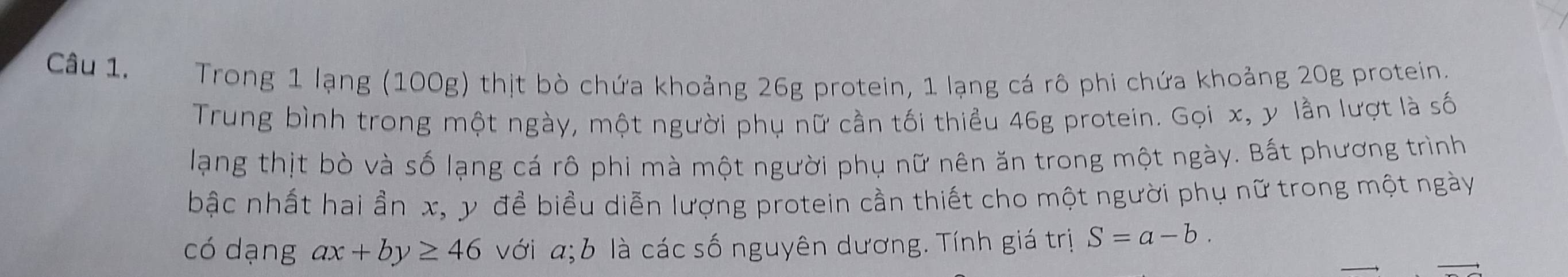 Trong 1 lạng (100g) thịt bò chứa khoảng 26g protein, 1 lạng cá rô phi chứa khoảng 20g protein.
Trung bình trong một ngày, một người phụ nữ cần tối thiểu 46g protein. Gọi x, y lần lượt là số
lạng thịt bò và số lạng cá rô phi mà một người phụ nữ nên ăn trong một ngày. Bất phương trình
bậc nhất hai ần x, y để biểu diễn lượng protein cần thiết cho một người phụ nữ trong một ngày
có dạng ax+by≥ 46 với a; b là các số nguyên dương. Tính giá trị S=a-b.