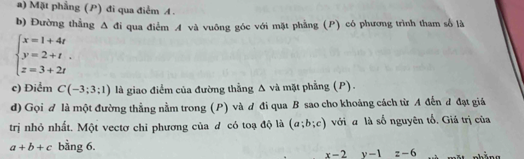 Mặt phẳng (P) đi qua điểm A. 
b) Đường thằng △ di qua điểm A và vuông góc với mặt phẳng (P) có phương trình tham số là
beginarrayl x=1+4t y=2+t. z=3+2tendarray.
c) Điểm C(-3;3;1) là giao điểm của đường thẳng Δ và mặt phẳng (P). 
d) Gọi đ là một đường thẳng nằm trong (P) và d đi qua B sao cho khoảng cách từ A đến đ đạt giá 
trị nhỏ nhất. Một vectơ chỉ phương của đ có toạ độ là (a;b;c) với a là số nguyên tố. Giá trị của
a+b+c bằng 6.
x-2° y-1z-6