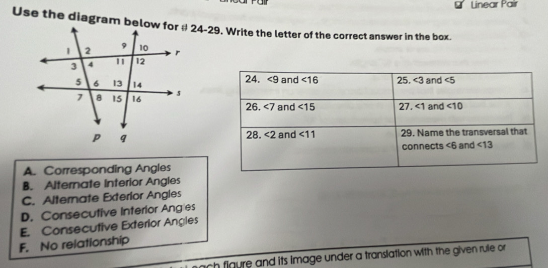 Linear Pair
Use the diagram below for # 24-29. Write the letter of the correct answer in the box.
A. Corresponding Angles
B. Alternate Interior Angles
C. Alternate Exterior Angles
D. Consecutive Interior Angles
E. Consecutive Exterior Angles
F. No relationship
ach figure and its image under a translation with the given rule or