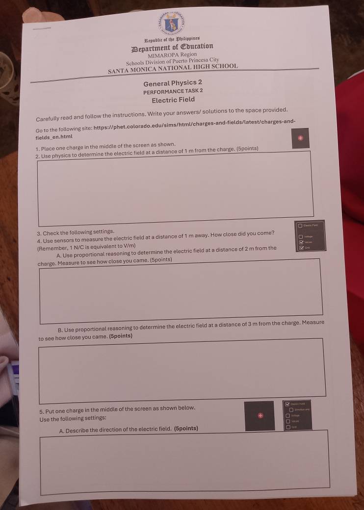 Republic of the Philippines
Department of Education
MIMAROPA Region
Schools Division of Puerto Princesa City
SANTA MONICA NATIONAL HIGH SCHOOL
General Physics 2
PERFORMANCE TASK 2
Electric Field
Carefully read and follow the instructions. Write your answers/ solutions to the space provided.
Go to the following site: https://phet.colorado.edu/sims/html/charges-and-fields/latest/charges-and-
fields_en.html
*
1. Place one charge in the middle of the screen as shown.
2. Use physics to determine the electric field at a distance of 1 m from the charge. (Spoints)
3. Check the following settings. □ =
4. Use sensors to measure the electric field at a distance of 1 m away. How close did you come?

(Remember, 1 N/C is equivalent to V/m)
A. Use proportional reasoning to determine the electric field at a distance of 2 m from the
charge. Measure to see how close you came. (5points)
B. Use proportional reasoning to determine the electric field at a distance of 3 m from the charge. Measure
to see how close you came. (5points)
5. Put one charge in the middle of the screen as shown below.
Use the following settings:
a
A. Describe the direction of the electric field. (5points)