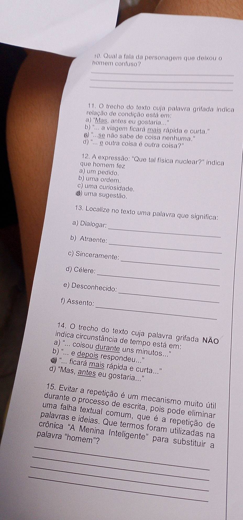 Qual a fala da personagem que deixou o
homem confuso?
_
_
_
11. O trecho do texto cuja palavra grifada indica
relação de condição está em:
a) "Mas, antes eu gostaria..."
b) '... a viagem ficará mais rápida e curta.''
) '...se não sabe de coisa nenhuma.''
d) '... e outra coisa é outra coisa?'
12. A expressão: “Que tal física nuclear?” indica
que homem fez
a) um pedido.
b) uma ordem.
c) uma curiosidade.
d) uma sugestão.
13. Localize no texto uma palavra que significa:
_
a) Dialogar:
_
b) Atraente:
_
c) Sinceramente:
_
d) Célere:
_
e) Desconhecido:
_
f) Assento:
14. O trecho do texto cuja palavra grifada Não
indica circunstância de tempo está em:
a) “... coisou durante uns minutos..”
b) “... e depois respondeu…”
c) “... ficará mais rápida e curta..”
d) “Mas, antes eu gostaria.”
15. Evitar a repetição é um mecanismo muito útil
durante o processo de escrita, pois pode eliminar
uma falha textual comum, que é a repetição de
palavras e ideias. Que termos foram utilizadas na
_
crônica “A Menina Inteligente” para substituir a
palavra “homem”?
_
_
_