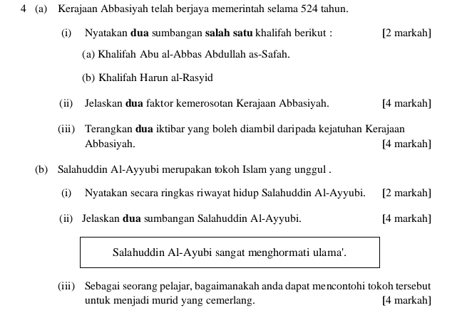 4 (a) Kerajaan Abbasiyah telah berjaya memerintah selama 524 tahun. 
(i) Nyatakan dua sumbangan salah satu khalifah berikut : [2 markah] 
(a) Khalifah Abu al-Abbas Abdullah as-Safah. 
(b) Khalifah Harun al-Rasyid 
(ii) Jelaskan dua faktor kemerosotan Kerajaan Abbasiyah. [4 markah] 
(ii) Terangkan dua iktibar yang boleh diambil daripada kejatuhan Kerajaan 
Abbasiyah. [4 markah] 
(b) Salahuddin Al-Ayyubi merupakan tokoh Islam yang unggul . 
(i) Nyatakan secara ringkas riwayat hidup Salahuddin Al-Ayyubi. [2 markah] 
(ii) Jelaskan dua sumbangan Salahuddin Al-Ayyubi. [4 markah] 
Salahuddin Al-Ayubi sangat menghormati ulama'. 
(ii) Sebagai seorang pelajar, bagaimanakah anda dapat mencontohi tokoh tersebut 
untuk menjadi murid yang cemerlang. [4 markah]