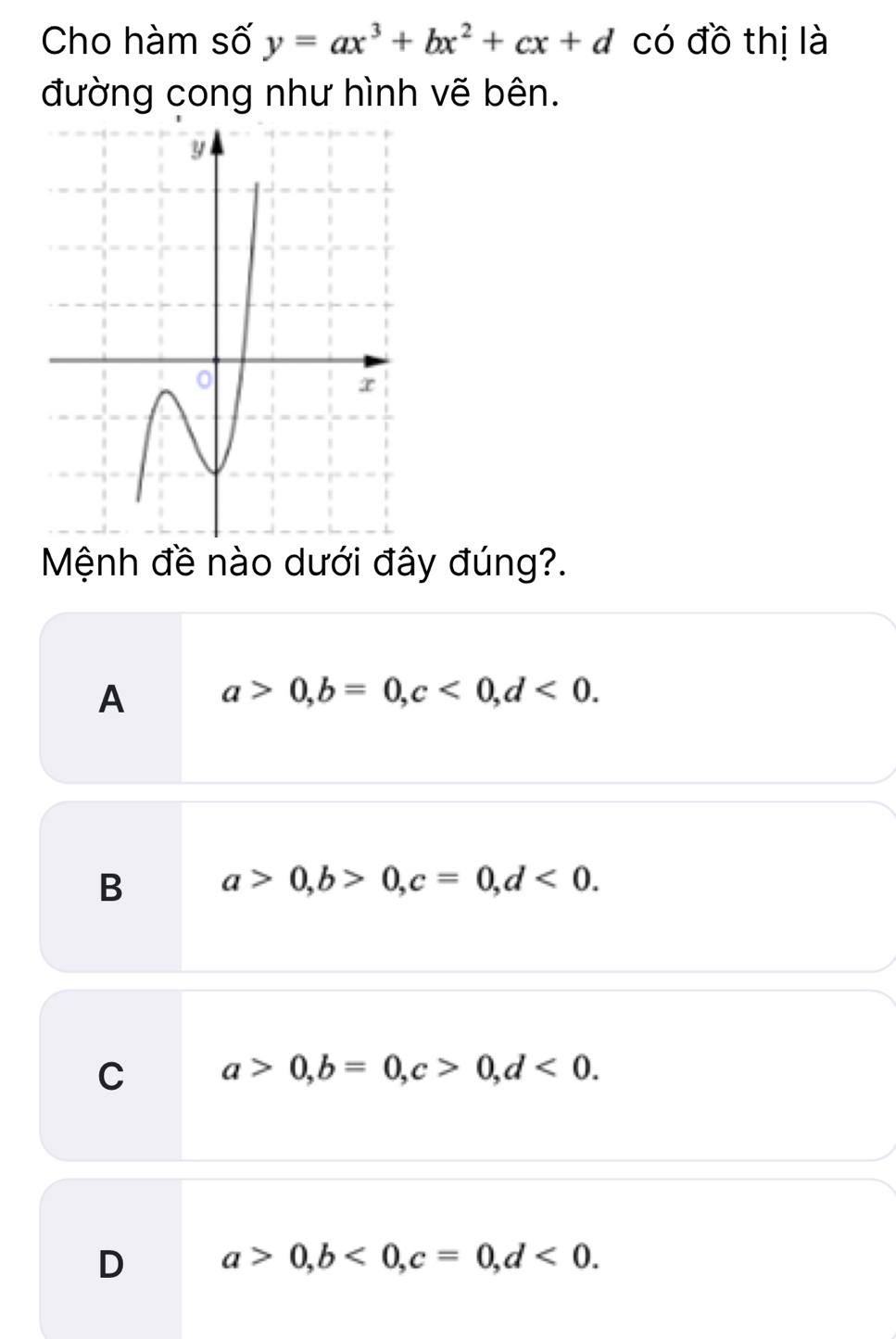 Cho hàm số y=ax^3+bx^2+cx+d có đồ thị là
đường cong như hình vẽ bên.
Mệnh đề nào dưới đây đúng?.
A a>0, b=0, c<0</tex>, d<0</tex>.
B a>0, b>0, c=0, d<0</tex>.
C a>0, b=0, c>0, d<0</tex>.
D a>0, b<0</tex>, c=0, d<0</tex>.