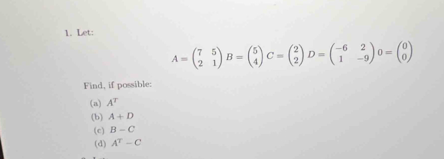 Let:
A=beginpmatrix 7&5 2&1endpmatrix B=beginpmatrix 5 4endpmatrix C=beginpmatrix 2 2endpmatrix D=beginpmatrix -6&2 1&-9endpmatrix 0=beginpmatrix 0 0endpmatrix
Find, if possible: 
(a) A^T
(b) A+D
(c) B-C
(d) A^T-C