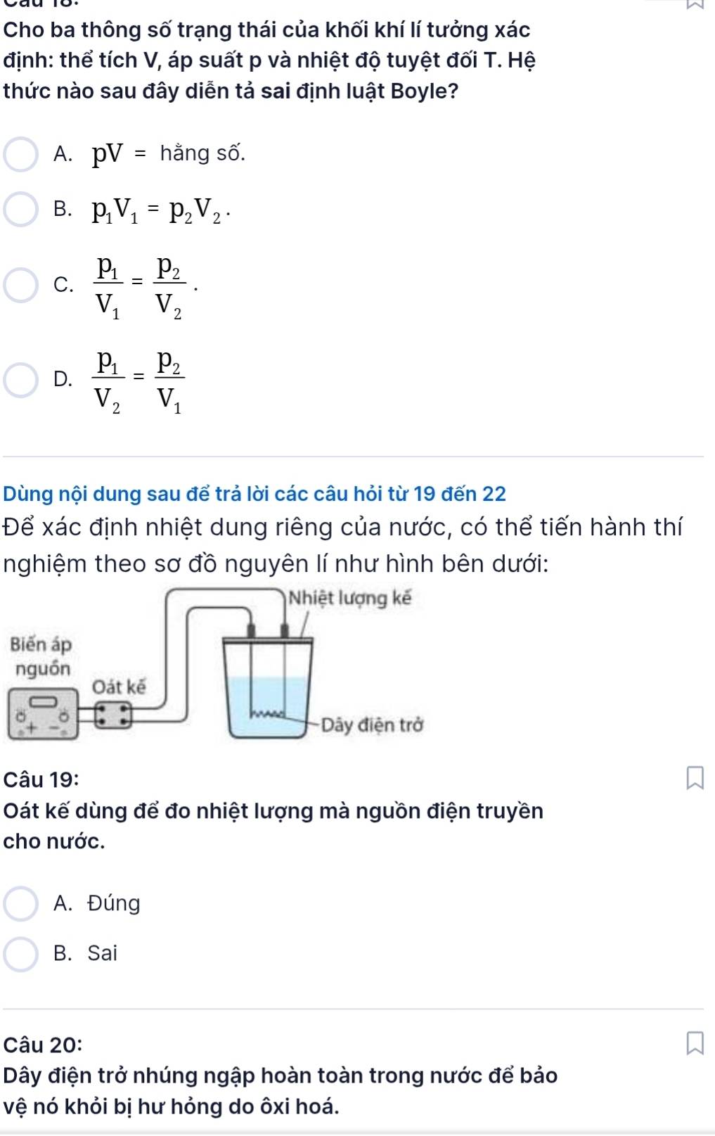 Cho ba thông số trạng thái của khối khí lí tưởng xác
định: thể tích V, áp suất p và nhiệt độ tuyệt đối T. Hệ
thức nào sau đây diễn tả sai định luật Boyle?
A. pV= hằng số.
B. p_1V_1=p_2V_2.
C. frac p_1V_1=frac p_2V_2.
D. frac P_1V_2=frac P_2V_1
Dùng nội dung sau để trả lời các câu hỏi từ 19 đến 22
Để xác định nhiệt dung riêng của nước, có thể tiến hành thí
nghiệm theo sơ đồ nguyên lí như hình bên dưới:
Câu 19:
Oát kế dùng để đo nhiệt lượng mà nguồn điện truyền
cho nước.
A. Đúng
B. Sai
Câu 20:
Dây điện trở nhúng ngập hoàn toàn trong nước để bảo
vệ nó khỏi bị hư hỏng do ôxi hoá.