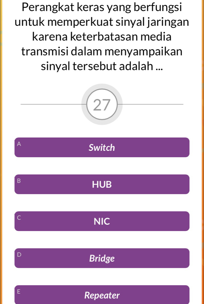 Perangkat keras yang berfungsi
untuk memperkuat sinyal jaringan
karena keterbatasan media
transmisi dalam menyampaikan
sinyal tersebut adalah ...
27
A
Switch
B
HUB
C
NIC
D
Bridge
E
Repeater