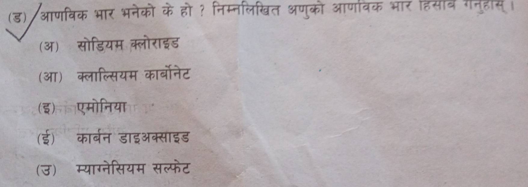 (ड)/आणविक भार भनेको के हो ? निम्नलिखित अणुको आर्णविक भार हिसाव गनुहास्।
(ऑ) सोडियम क्लोराइड
(आ) क्लाल्सियम कार्बोनेट
(इ)ल एमोनिया
(ई) कार्बन डाइऑक्साइड
(उ) म्याग्नेसियम सल्फेट