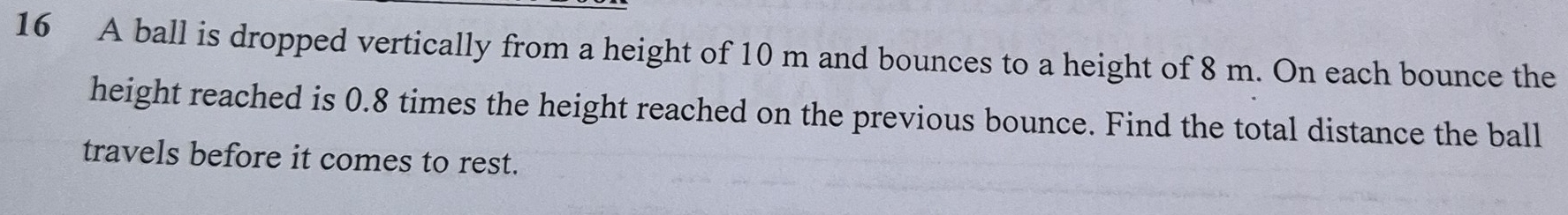 A ball is dropped vertically from a height of 10 m and bounces to a height of 8 m. On each bounce the 
height reached is 0.8 times the height reached on the previous bounce. Find the total distance the ball 
travels before it comes to rest.