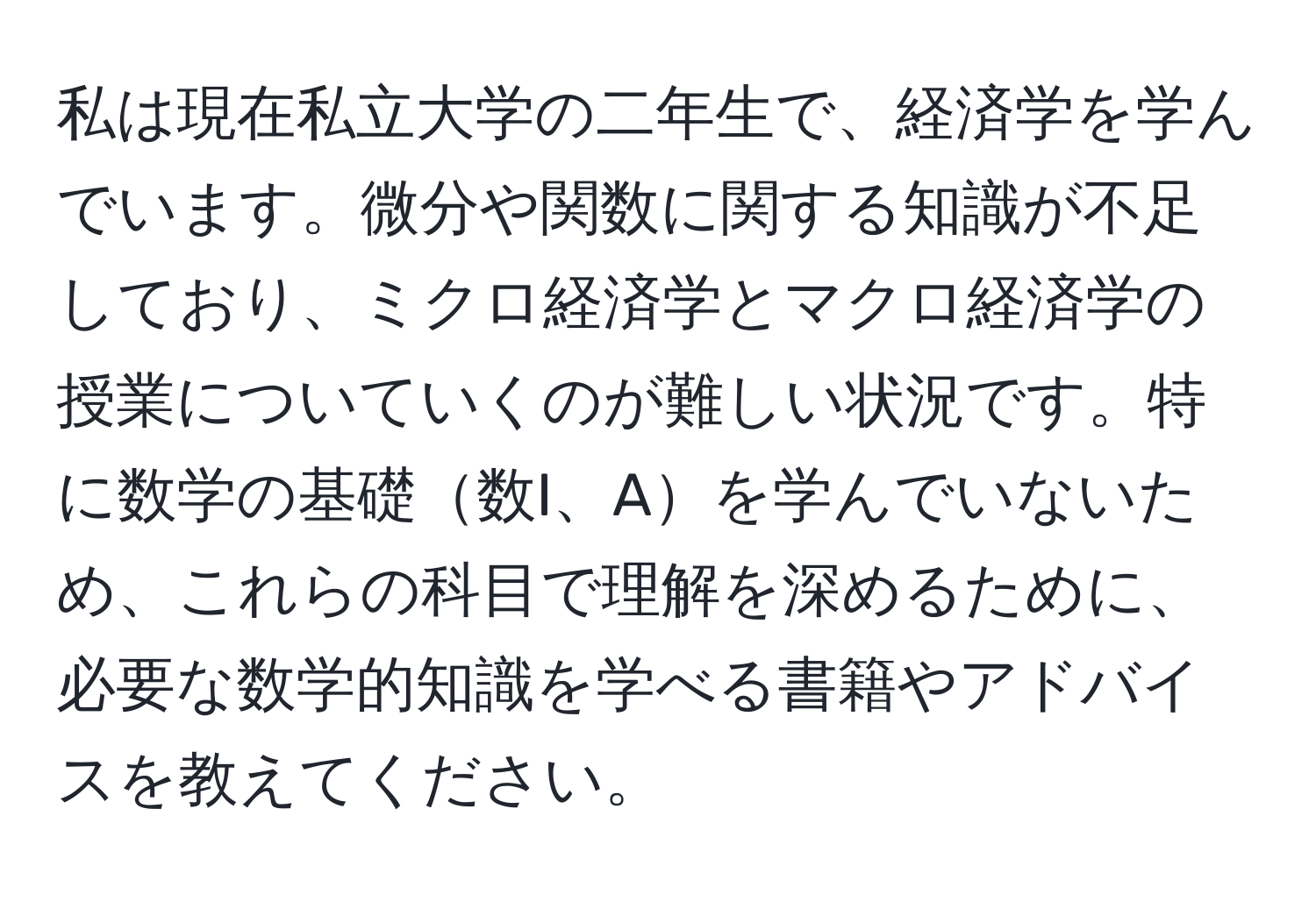 私は現在私立大学の二年生で、経済学を学んでいます。微分や関数に関する知識が不足しており、ミクロ経済学とマクロ経済学の授業についていくのが難しい状況です。特に数学の基礎数I、Aを学んでいないため、これらの科目で理解を深めるために、必要な数学的知識を学べる書籍やアドバイスを教えてください。