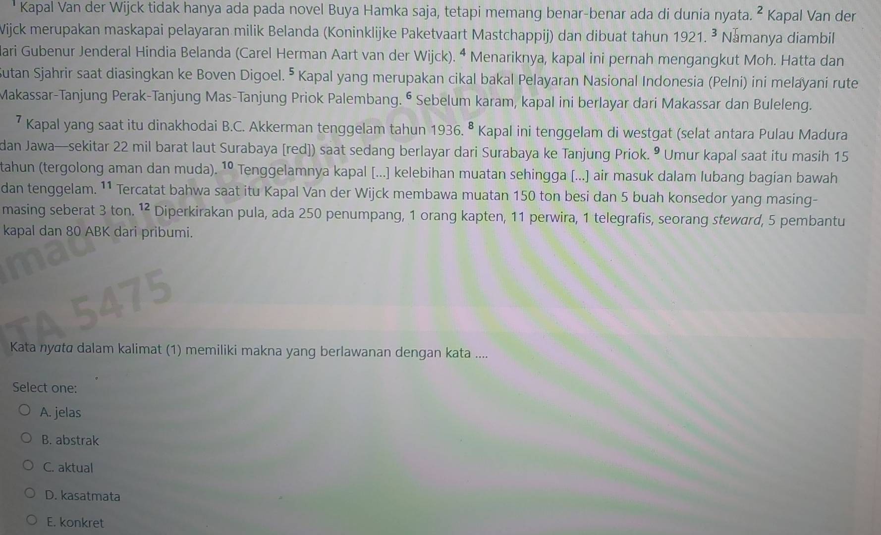 Kapal Van der Wijck tidak hanya ada pada novel Buya Hamka saja, tetapi memang benar-benar ada di dunia nyata. ^2 Kapal Van der
Wijck merupakan maskapai pelayaran milik Belanda (Koninklijke Paketvaart Mastchappij) dan dibuat tahun 19 21.^3 Namanya diambil
ari Gubenur Jenderal Hindia Belanda (Carel Herman Aart van der Wijck). ^4 Menariknya, kapal ini pernah mengangkut Moh. Hatta dan
Sutan Sjahrir saat diasingkan ke Boven Digoel. ⁵ Kapal yang merupakan cikal bakal Pelayaran Nasional Indonesia (Pelni) ini melayani rute
Makassar-Tanjung Perak-Tanjung Mas-Tanjung Priok Palembang. ⁶ Sebelum karam, kapal ini berlayar dari Makassar dan Buleleng.
⁷ Kapal yang saat itu dinakhodai B.C. Akkerman tenggelam tahun 1936. • Kapal ini tenggelam di westgat (selat antara Pulau Madura
dan Jawa—sekitar 22 mil barat laut Surabaya [red]) saat sedang berlayar dari Surabaya ke Tanjung Priok. • Umur kapal saat itu masih 15
tahun (tergolong aman dan muda). 10 Tenggelamnya kapal [...] kelebihan muatan sehingga [...] air masuk dalam lubang bagian bawah
dan tenggelam. 11 Tercatat bahwa saat itu Kapal Van der Wijck membawa muatan 150 ton besi dan 5 buah konsedor yang masing-
masing seberat 3 ton. ^12 Diperkirakan pula, ada 250 penumpang, 1 orang kapten, 11 perwira, 1 telegrafis, seorang steward, 5 pembantu
kapal dan 80 ABK dari pribumi.
Kata nyāta dalam kalimat (1) memiliki makna yang berlawanan dengan kata ....
Select one:
A. jelas
B. abstrak
C. aktual
D. kasatmata
E. konkret