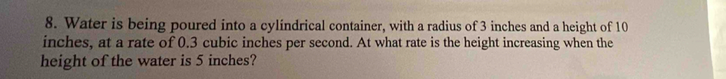 Water is being poured into a cylindrical container, with a radius of 3 inches and a height of 10
inches, at a rate of 0.3 cubic inches per second. At what rate is the height increasing when the 
height of the water is 5 inches?