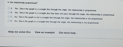 Is the relationship proportional?
A. Yes. Since the graph is a straight line through the origin, the relationship is proportional
B. Yes. Since the graph is a straight line that does not pass through the origin, the relationship is proportional.
C. No. Since the graph is not a straight line through the origin, the relationship is not proportional.
D. No. Since the graph is a straight line through the origin, the relationship is not proportional.
Help me solve this View an example Get more help .