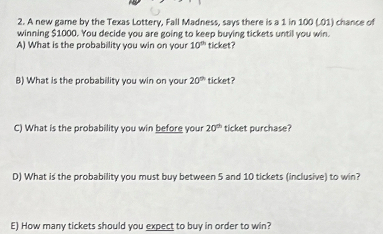 A new game by the Texas Lottery, Fall Madness, says there is a 1 in 100 (.01) chance of 
winning $1000. You decide you are going to keep buying tickets until you win. 
A) What is the probability you win on your 10^(th) ticket? 
B) What is the probability you win on your 20^(th) ticket? 
C) What is the probability you win before your 20^(th) ticket purchase? 
D) What is the probability you must buy between 5 and 10 tickets (inclusive) to win? 
E) How many tickets should you expect to buy in order to win?