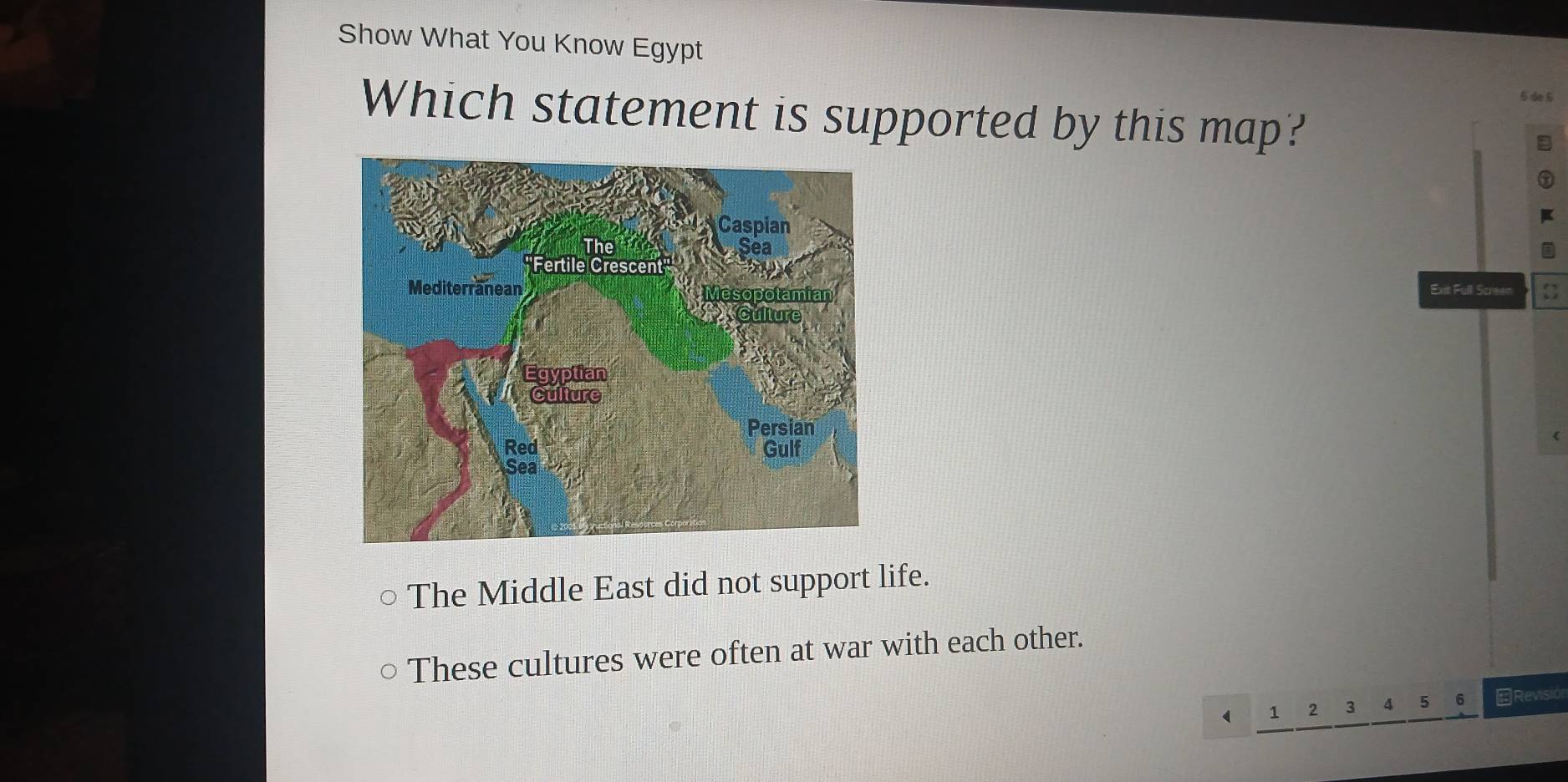 Show What You Know Egypt
6 de 6
Which statement is supported by this map?
Ext Full Screen 
The Middle East did not support life.
These cultures were often at war with each other.
 1 2 3 4 5 6 ←Revisión