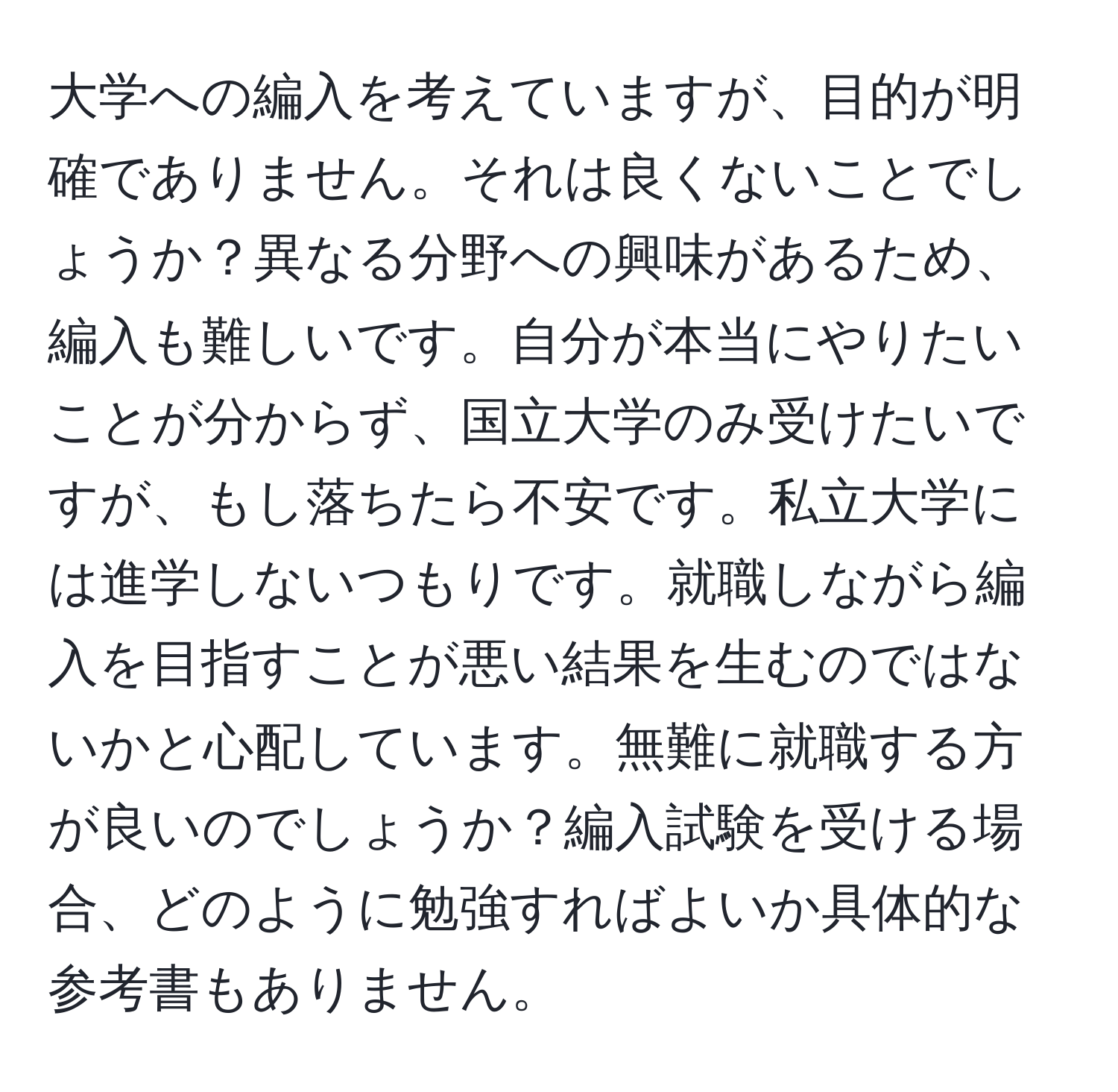 大学への編入を考えていますが、目的が明確でありません。それは良くないことでしょうか？異なる分野への興味があるため、編入も難しいです。自分が本当にやりたいことが分からず、国立大学のみ受けたいですが、もし落ちたら不安です。私立大学には進学しないつもりです。就職しながら編入を目指すことが悪い結果を生むのではないかと心配しています。無難に就職する方が良いのでしょうか？編入試験を受ける場合、どのように勉強すればよいか具体的な参考書もありません。