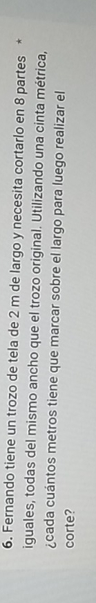 Fernando tiene un trozo de tela de 2 m de largo y necesita cortarlo en 8 partes * 
iguales, todas del mismo ancho que el trozo original. Utilizando una cinta métrica, 
¿cada cuántos metros tiene que marcar sobre el largo para luego realizar el 
corte?