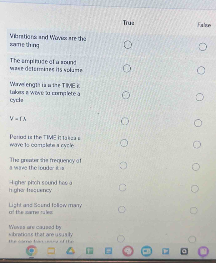 True False
Vibrations and Waves are the
same thing
The amplitude of a sound
wave determines its volume
Wavelength is a the TIME it
takes a wave to complete a
cycle
V=flambda
Period is the TIME it takes a
wave to complete a cycle
The greater the frequency of
a wave the louder it is
Higher pitch sound has a
higher frequency
Light and Sound follow many
of the same rules
Waves are caused by
vibrations that are usually
the came frenuenoy of the