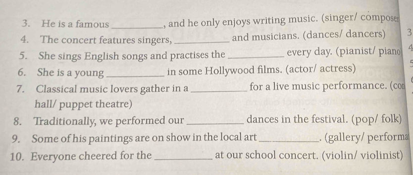 He is a famous _, and he only enjoys writing music. (singer/ composer 
4. The concert features singers, _and musicians. (dances/ dancers) 3 
5. She sings English songs and practises the _every day. (pianist/ piano 
6. She is a young _in some Hollywood films. (actor/ actress) 
7. Classical music lovers gather in a_ for a live music performance. (com 
hall/ puppet theatre) 
8. Traditionally, we performed our _dances in the festival. (pop/ folk) 
9. Some of his paintings are on show in the local art _. (gallery/ performa 
10. Everyone cheered for the _at our school concert. (violin/ violinist)