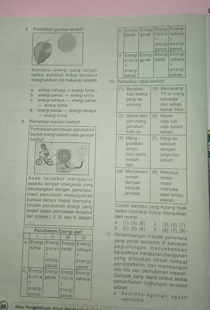 Perhatikan gambar berikut! 
Konversi energi yang terjadi
ketika makhluk hidup tersebut 
menghasilkan zat makanan adalah 1ikut!
a. energi cahaya → energi kimia
b. energi panas → enerqi kimia
c. energi cahaya → energi panas 
→ energi kimia
d. energi panas → energi cahaya
→ energi kimia 
9. Perhatikan bacaan berikut! 
Perhatikan percobaan perubahan 
bentuk energi seperti pada gambar
berikut! 


Anak tersebut mengayuh 
sepeda dengan energinya yang 
dihubungkan dengan generator
Hasil percobaan menunjukkan 
bahwa lampu dapat menyala kurang bijak
Urutan perubahan energi yang
terjadi dalam percobaan tersebut dalam memakai energi ditunjukkan
oleh nomor
dari proses I, II, III, dan IV adalah a (1), (3), (6) c. (3). (5), (7)
b. (2), (5), (8) d (4), (7),(8)
11. Perkembangan industri pariwisata
yang pesat terulama di kawasan 
pegunungan menyebabkan
banyaknya bangunan-bangunan
yang ditujukan untuk tempat 
peristirahatan dan membangun
vila-vila dan pemukiman mewah.
Dampak yang dapat timbul akibat
pemanfaatan lingkungan tersebut
adalah . 
a keanekaragaman hayati
meningkat
86