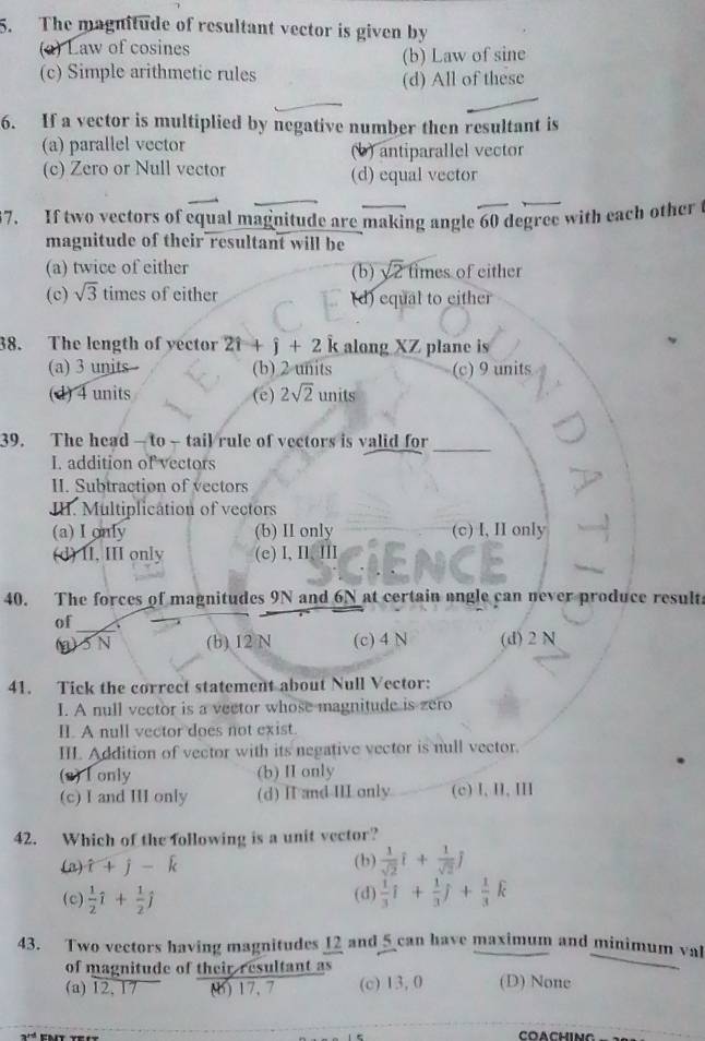 The magnitude of resultant vector is given by
(a) Law of cosines
(c) Simple arithmetic rules (b) Law of sine
(d) All of these
6. If a vector is multiplied by negative number then resultant is
(a) parallel vector (b) antiparallel vector
(c) Zero or Null vector (d) equal vector
67. If two vectors of equal magnitude are making angle 60 degree with each other t
magnitude of their resultant will be
(a) twice of either (b) sqrt(2) fimes of either
(c) sqrt(3) times of either (d) equal to either
38. The length of yector 2hat i+hat j+2 k along XZ plane is
(a) 3 units (b) 2 units (c) 9 units
(d) 4 units (e) 2sqrt(2)units
39. The head — to - tail rule of vectors is valid for_
I. addition of vectors
II. Subtraction of vectors
II. Multiplication of vectors
(a) I only (b) II only (c) I, II only
(d) II, III only (c) I,I、 Ⅲ
40. The forces of magnitudes 9N and 6N at certain angle can never produce resulta
of
(a)5N (b) 12 N (c) 4 N (d) 2 N
41. Tick the correct statement about Null Vector:
I. A null vector is a vector whose magnitude is zero
II. A null vector does not exist.
III. Addition of vector with its negative vector is null vector.
(2) I only (b) II only
(c) I and II only (d) H and III only (c)Ⅰ,Ⅱ,Ⅲ
42. Which of the following is a unit vector?
(a) widehat t+widehat j-widehat k (b)  1/sqrt(2) hat i+ 1/sqrt(2) j
(c)  1/2 hat i+ 1/2 hat j (d)  1/3 hat i+ 1/3 hat j+ 1/3 hat k
43. Two vectors having magnitudes 12 and 5 can have maximum and minimum val
of magnitude of their resultant as
(a) 12, 17 () 17. 7 (c) 13, 0 (D) None