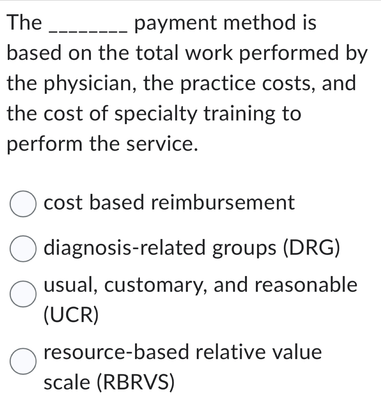 The _payment method is
based on the total work performed by
the physician, the practice costs, and
the cost of specialty training to
perform the service.
cost based reimbursement
diagnosis-related groups (DRG)
usual, customary, and reasonable
(UCR)
resource-based relative value
scale (RBRVS)