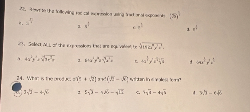 Rewrite the following radical expression using fractional exponents. (sqrt[3](5))^ 3/2 
a. 5^(frac 17)6
b、 5^(frac 1)3 5^(frac 6)5
C.
d、 5^(frac 3)5
23. Select ALL of the expressions that are equivalent to sqrt[3](192x^8y^9z^4).
a. 4x^2y^3zsqrt[3](3x^2z) b, 64x^2y^3zsqrt[3](x^2z) c. 4x^(frac 8)3y^3z^(frac 4)3sqrt[3](3) d. 64x^(frac n)2y^3z^(frac 4)3
24. What is the product of (5+sqrt(2)) and (sqrt(3)-sqrt(6)) written in simplest form?
d. 3sqrt(3)-4sqrt(6) b. 5sqrt(3)-4sqrt(6)-sqrt(12) C. 7sqrt(3)-4sqrt(6) d. 3sqrt(3)-6sqrt(6)