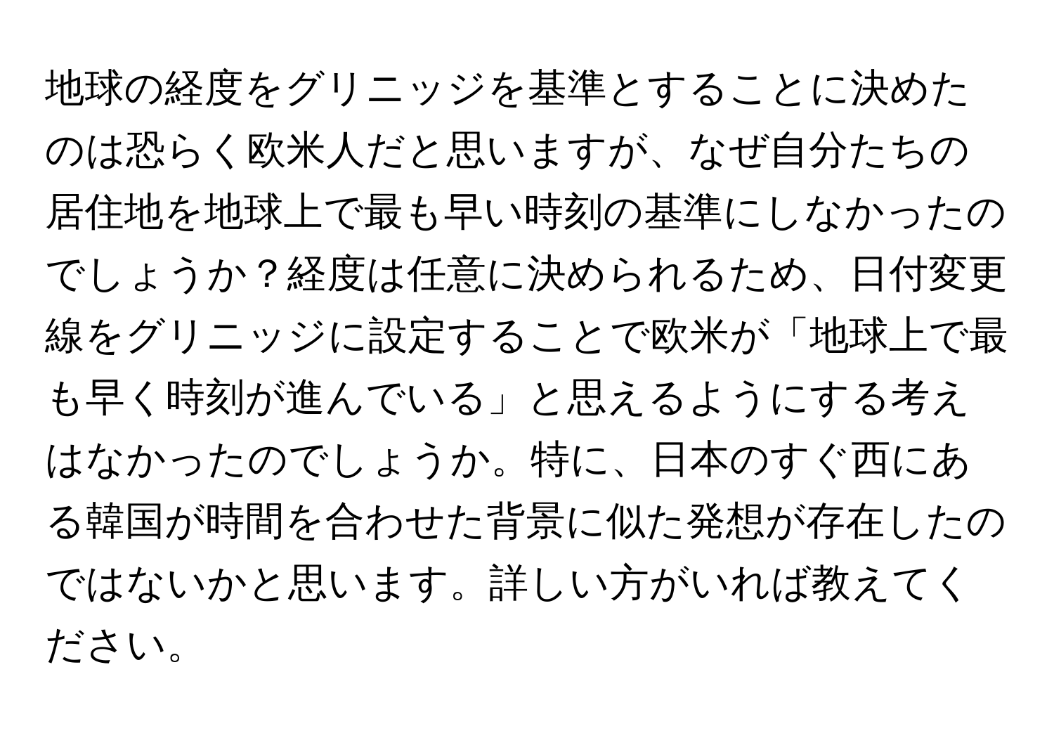 地球の経度をグリニッジを基準とすることに決めたのは恐らく欧米人だと思いますが、なぜ自分たちの居住地を地球上で最も早い時刻の基準にしなかったのでしょうか？経度は任意に決められるため、日付変更線をグリニッジに設定することで欧米が「地球上で最も早く時刻が進んでいる」と思えるようにする考えはなかったのでしょうか。特に、日本のすぐ西にある韓国が時間を合わせた背景に似た発想が存在したのではないかと思います。詳しい方がいれば教えてください。