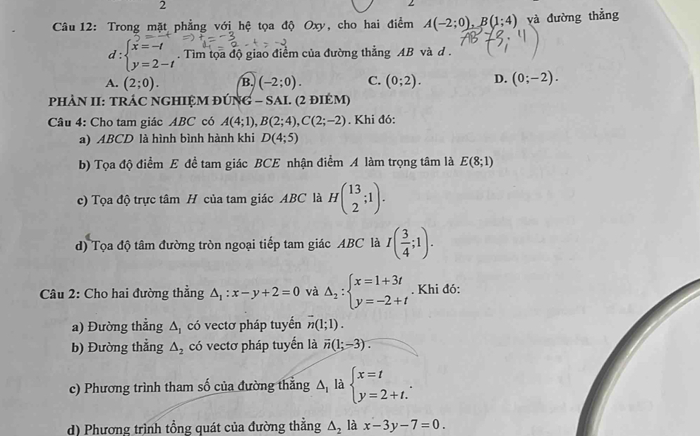 Trong mặt phẳng với hệ tọa độ Oxy, cho hai điểm A(-2;0),B(1;4) yà đường thẳng
d:beginarrayl x=-t y=2-tendarray.. Tìm tọa độ giao điểm của đường thẳng AB và d .
A. (2;0). B. (-2;0). C. (0;2). D. (0;-2).
PHÀN II: TRÁC NGHIỆM ĐÚNG - SAI. (2 đIÉM)
Câu 4: Cho tam giác ABC có A(4;1),B(2;4),C(2;-2). Khi đó:
a) ABCD là hình bình hành khi D(4;5)
b) Tọa độ điểm E để tam giác BCE nhận điểm A làm trọng tâm là E(8;1)
c) Tọa độ trực tâm H của tam giác ABC là Hbeginpmatrix 13 2endpmatrix .
d) Tọa độ tâm đường tròn ngoại tiếp tam giác ABC là I( 3/4 ;1).
Câu 2: Cho hai đường thẳng △ _1:x-y+2=0 và Delta _2:beginarrayl x=1+3t y=-2+tendarray.. Khi đó:
a) Đường thẳng △ _1 có vectơ pháp tuyển vector n(1;1).
b) Đường thẳng △ _2 có vectơ pháp tuyến là vector n(1;-3).
c) Phương trình tham số của đường thẳng △ _1 là beginarrayl x=t y=2+t.endarray.
d) Phương trình tổng quát của đường thẳng △ _2 là x-3y-7=0.