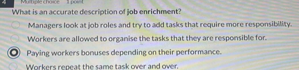 What is an accurate description of job enrichment?
Managers look at job roles and try to add tasks that require more responsibility.
Workers are allowed to organise the tasks that they are responsible for.
a Paying workers bonuses depending on their performance.
Workers repeat the same task over and over.