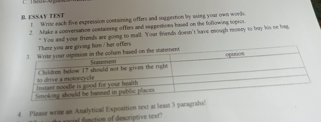 Thésis-Argune 
B. ESSAY TEST 
1. Write each five expression containing offers and suggestion by using your own words. 
2. Make a conversation containing offers and suggestions based on the following topics. 
“ You and your friends are going to mall. Your friends doesn’t have enough money to buy his ne bag 
im / her offers 
4. Please write an Analytical Exposition text at least 3 paragrahs! 
s rocial function of descriptive text? .