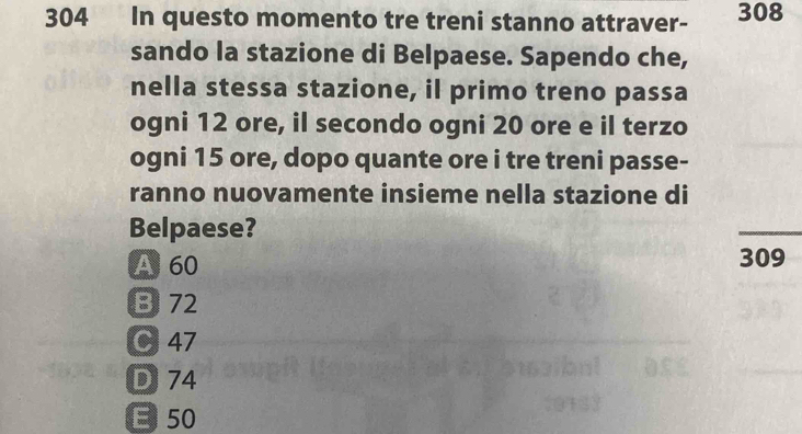 304 In questo momento tre treni stanno attraver- 308
sando la stazione di Belpaese. Sapendo che,
nella stessa stazione, il primo treno passa
ogni 12 ore, il secondo ogni 20 ore e il terzo
ogni 15 ore, dopo quante ore i tre treni passe-
ranno nuovamente insieme nella stazione di
Belpaese?
A 60 309
B 72
C 47
D 74
E 50