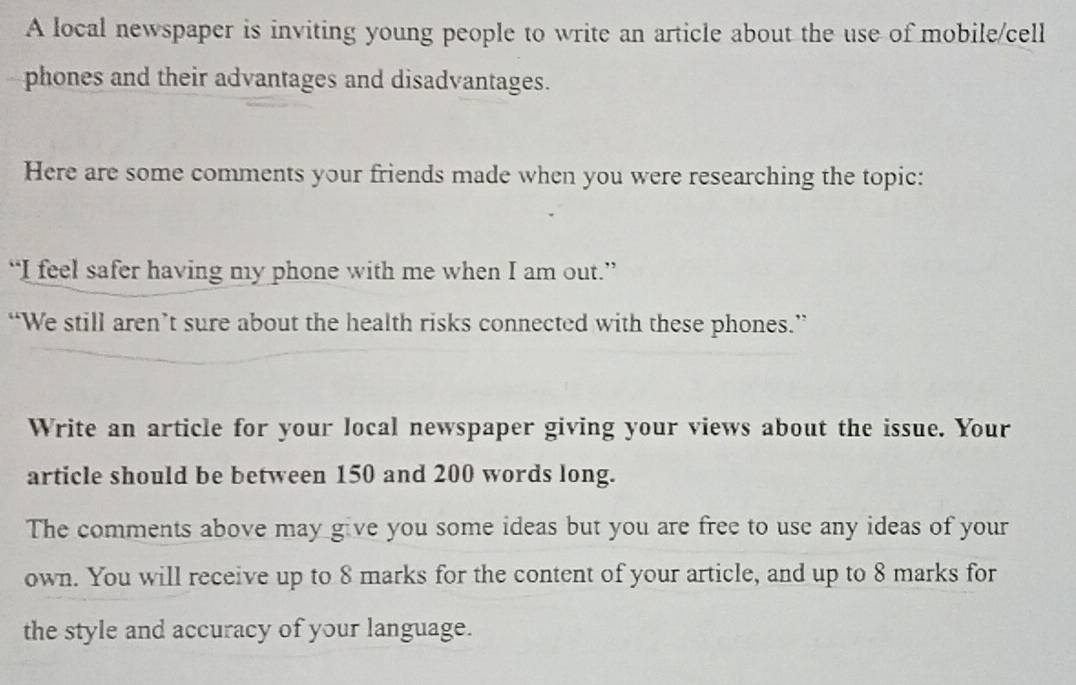 A local newspaper is inviting young people to write an article about the use of mobile/cell 
phones and their advantages and disadvantages. 
Here are some comments your friends made when you were researching the topic: 
“I feel safer having my phone with me when I am out.” 
“We still aren’t sure about the health risks connected with these phones.” 
Write an article for your local newspaper giving your views about the issue. Your 
article should be between 150 and 200 words long. 
The comments above may give you some ideas but you are free to use any ideas of your 
own. You will receive up to 8 marks for the content of your article, and up to 8 marks for 
the style and accuracy of your language.