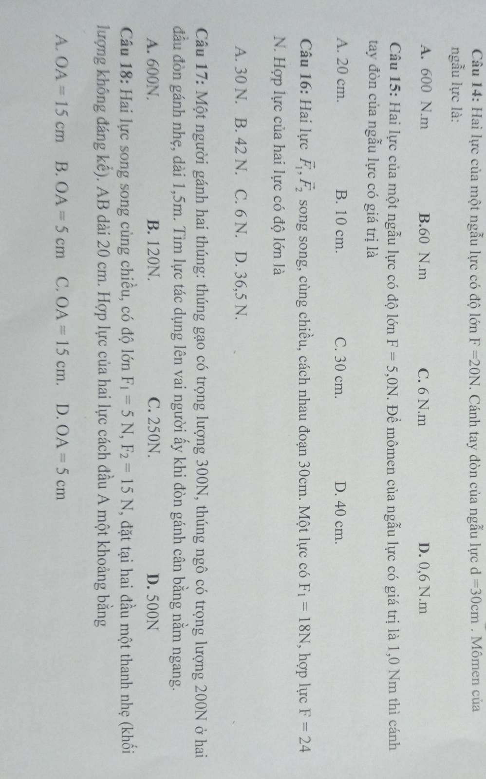 Hai lực của một ngẫu lực có độ lớn F=20N. Cánh tay đòn của ngẫu lực d=30cm. Mômen của
ngẫu lực là:
A. 600 N. m B. 60 N. m C. 6 N. m D. 0,6 N. m
Câu 15: Hai lực của một ngẫu lực có độ lớn F=5,0N. Để mômen của ngẫu lực có giá trị là 1,0 Nm thì cánh
tay đòn của ngẫu lực có giá trị là
A. 20 cm. B. 10 cm. C. 30 cm. D. 40 cm.
Câu 16: Hai lực vector F_1, vector F_2 song song, cùng chiều, cách nhau đoạn 30cm. Một lực có F_1=18N , hợp lực F=24
N. Hợp lực của hai lực có độ lớn là
A. 30 N. B. 42 N. C. 6 N. D. 36,5 N.
Câu 17: Một người gánh hai thúng: thúng gạo có trọng lượng 300N, thúng ngô có trọng lượng 200N ở hai
đầu đòn gánh nhẹ, dài 1, 5m. Tìm lực tác dụng lên vai người ấy khi đòn gánh cân bằng nằm ngang.
A. 600N. B. 120N. C. 250N. D. 500N
Câu 18: Hai lực song song cùng chiều, có độ lớn F_1=5N, F_2=15N , đặt tại hai đầu một thanh nhẹ (khối
lượng không đáng kể). AB dài 20 cm. Hợp lực của hai lực cách đầu A một khoảng bằng
A. OA=15cm B. OA=5cm C. OA=15cm. D. OA=5cm